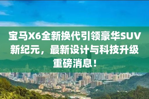 寶馬X6全新?lián)Q代引領(lǐng)豪華SUV新紀元，最新設計與科技升級重磅消息！