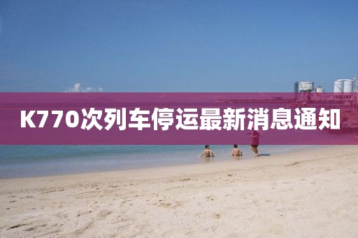 K770次列車停運(yùn)最新消息通知