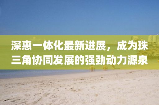 深惠一體化最新進(jìn)展，成為珠三角協(xié)同發(fā)展的強勁動力源泉