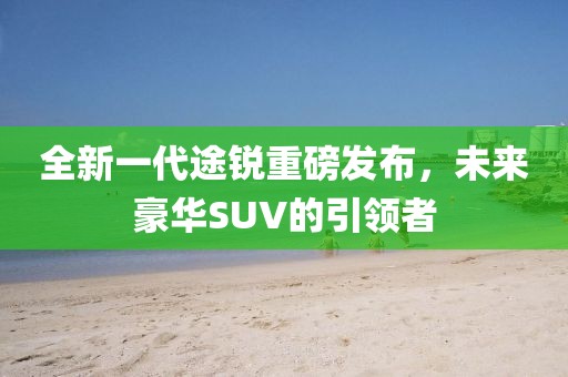 全新一代途銳重磅發(fā)布，未來豪華SUV的引領(lǐng)者