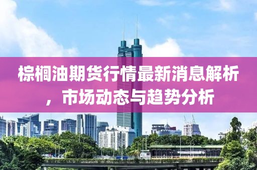 棕櫚油期貨行情最新消息解析，市場動(dòng)態(tài)與趨勢分析
