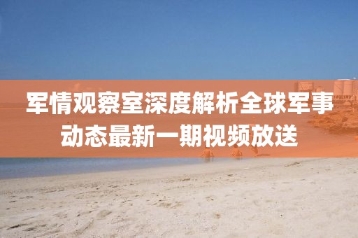 軍情觀察室深度解析全球軍事動態(tài)最新一期視頻放送