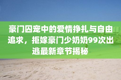豪門囚寵中的愛情掙扎與自由追求，拒嫁豪門少奶奶99次出逃最新章節(jié)揭秘