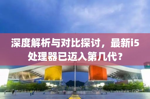 深度解析與對比探討，最新i5處理器已邁入第幾代？