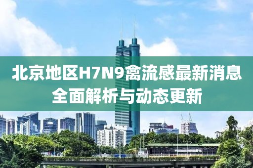 北京地區(qū)H7N9禽流感最新消息全面解析與動態(tài)更新
