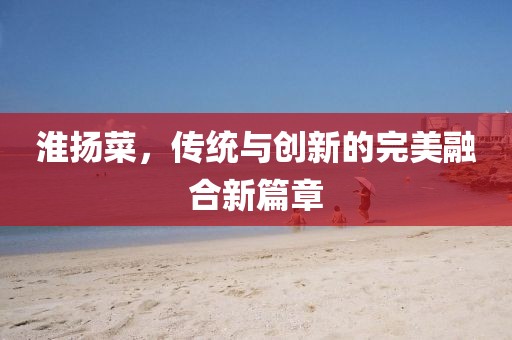 淮揚(yáng)菜，傳統(tǒng)與創(chuàng)新的完美融合新篇章