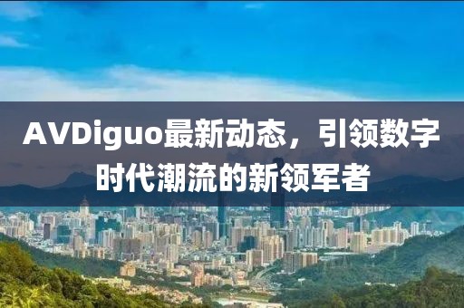 AVDiguo最新動(dòng)態(tài)，引領(lǐng)數(shù)字時(shí)代潮流的新領(lǐng)軍者