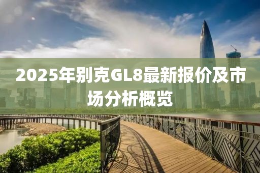 2025年別克GL8最新報價及市場分析概覽