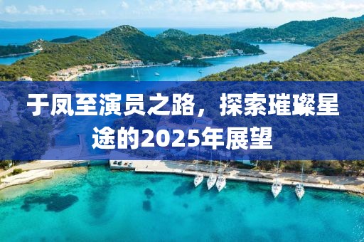 于鳳至演員之路，探索璀璨星途的2025年展望