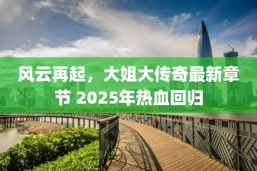 風云再起，大姐大傳奇最新章節(jié) 2025年熱血回歸