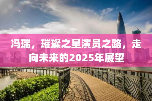馮瑞，璀璨之星演員之路，走向未來(lái)的2025年展望