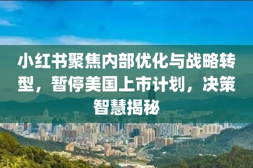 小紅書聚焦內(nèi)部?jī)?yōu)化與戰(zhàn)略轉(zhuǎn)型，暫停美國(guó)上市計(jì)劃，決策智慧揭秘