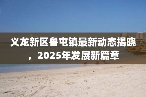 義龍新區(qū)魯屯鎮(zhèn)最新動(dòng)態(tài)揭曉，2025年發(fā)展新篇章