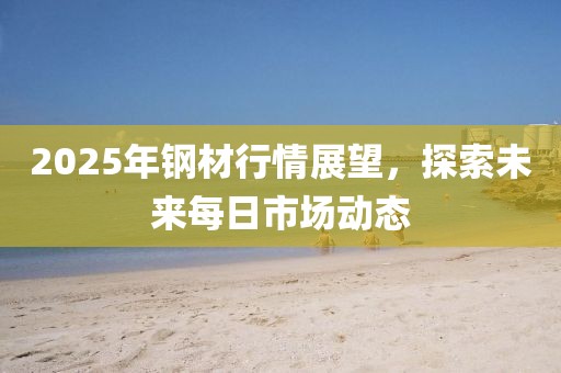 2025年鋼材行情展望，探索未來每日市場動(dòng)態(tài)