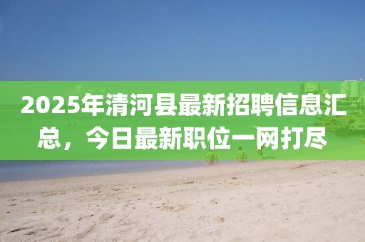 2025年清河縣最新招聘信息匯總，今日最新職位一網(wǎng)打盡