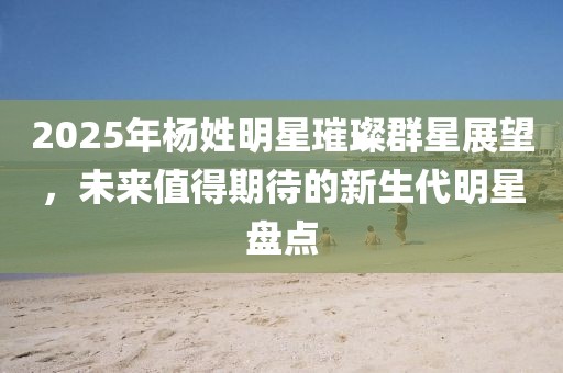 2025年楊姓明星璀璨群星展望，未來值得期待的新生代明星盤點(diǎn)