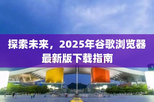 探索未來，2025年谷歌瀏覽器最新版下載指南