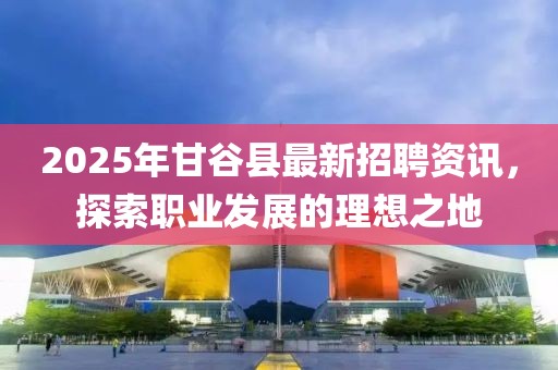 2025年甘谷縣最新招聘資訊，探索職業(yè)發(fā)展的理想之地