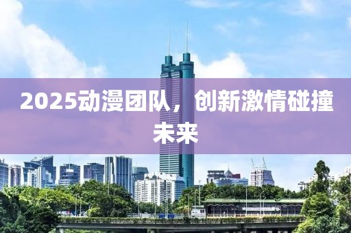 2025動漫團(tuán)隊，創(chuàng)新激情碰撞未來