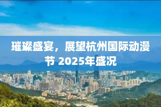 璀璨盛宴，展望杭州國際動漫節(jié) 2025年盛況