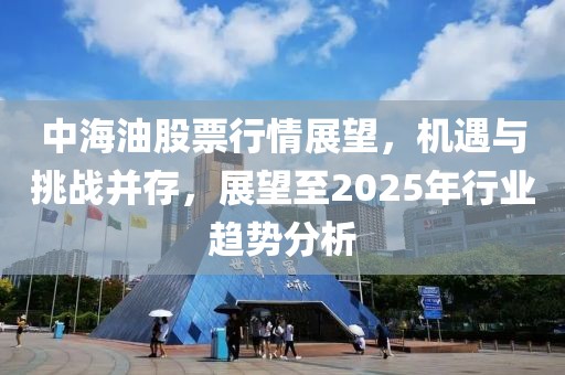 中海油股票行情展望，機遇與挑戰(zhàn)并存，展望至2025年行業(yè)趨勢分析