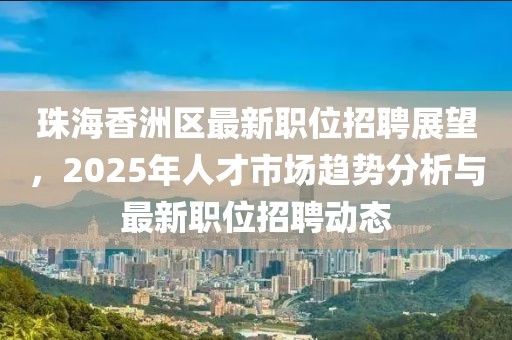 珠海香洲區(qū)最新職位招聘展望，2025年人才市場(chǎng)趨勢(shì)分析與最新職位招聘動(dòng)態(tài)