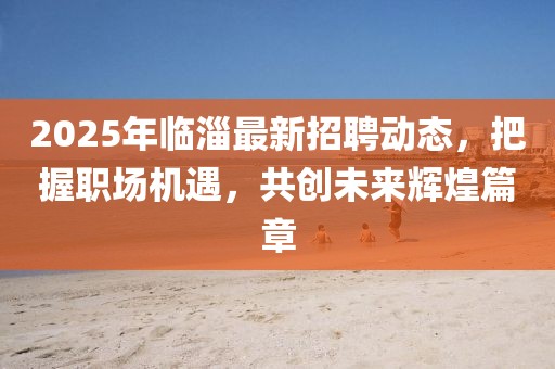 2025年臨淄最新招聘動態(tài)，把握職場機遇，共創(chuàng)未來輝煌篇章