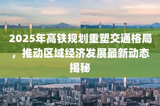 2025年高鐵規(guī)劃重塑交通格局，推動(dòng)區(qū)域經(jīng)濟(jì)發(fā)展最新動(dòng)態(tài)揭秘