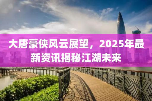 大唐豪俠風云展望，2025年最新資訊揭秘江湖未來