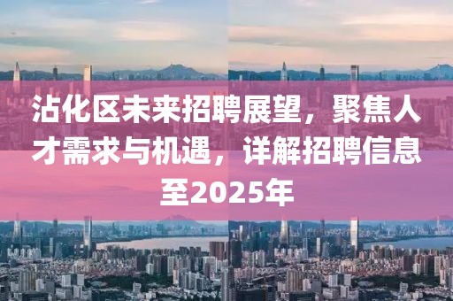 沾化區(qū)未來招聘展望，聚焦人才需求與機遇，詳解招聘信息至2025年