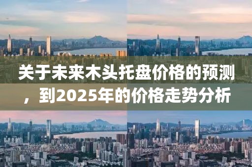 關(guān)于未來木頭托盤價(jià)格的預(yù)測(cè)，到2025年的價(jià)格走勢(shì)分析