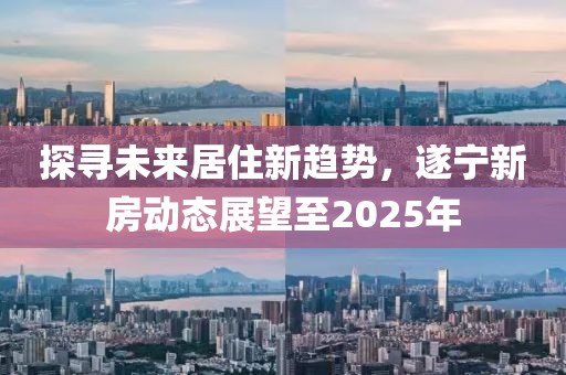 探尋未來(lái)居住新趨勢(shì)，遂寧新房動(dòng)態(tài)展望至2025年