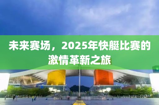 未來(lái)賽場(chǎng)，2025年快艇比賽的激情革新之旅