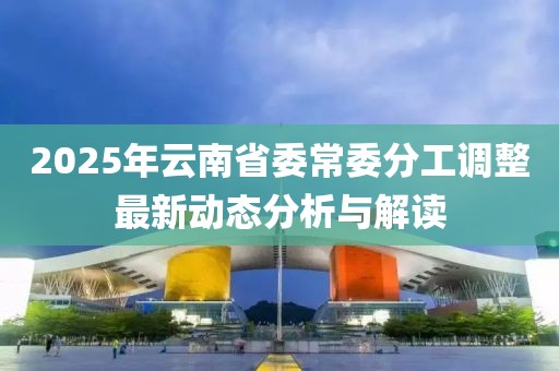 2025年云南省委常委分工調(diào)整最新動(dòng)態(tài)分析與解讀