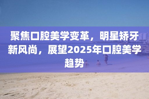 聚焦口腔美學(xué)變革，明星矯牙新風(fēng)尚，展望2025年口腔美學(xué)趨勢