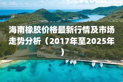 海南橡膠價(jià)格最新行情及市場(chǎng)走勢(shì)分析（2017年至2025年）