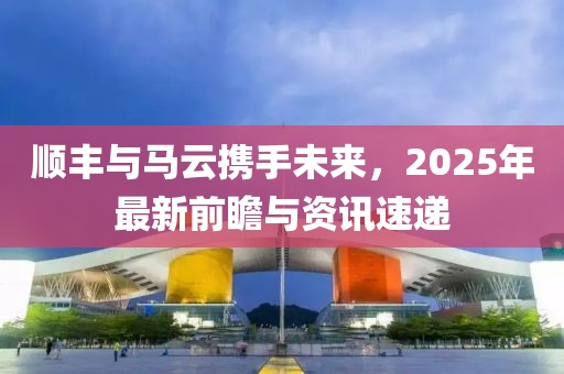 順豐與馬云攜手未來，2025年最新前瞻與資訊速遞