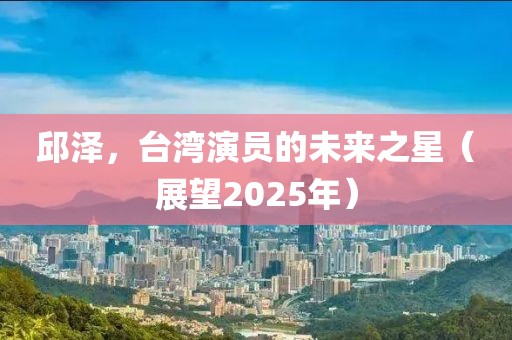 邱澤，臺(tái)灣演員的未來之星（展望2025年）