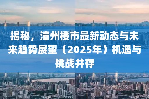 揭秘，漳州樓市最新動態(tài)與未來趨勢展望（2025年）機遇與挑戰(zhàn)并存