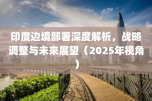 印度邊境部署深度解析，戰(zhàn)略調(diào)整與未來(lái)展望（2025年視角）