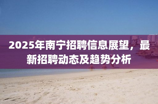 2025年南寧招聘信息展望，最新招聘動態(tài)及趨勢分析