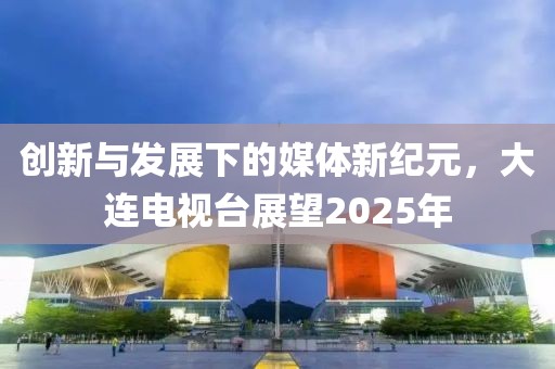 創(chuàng)新與發(fā)展下的媒體新紀(jì)元，大連電視臺(tái)展望2025年