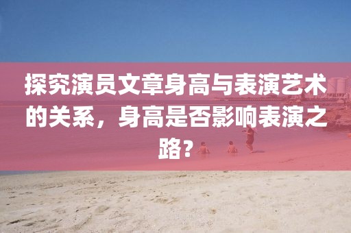 探究演員文章身高與表演藝術(shù)的關(guān)系，身高是否影響表演之路？