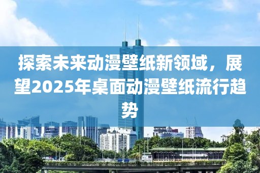 探索未來動(dòng)漫壁紙新領(lǐng)域，展望2025年桌面動(dòng)漫壁紙流行趨勢