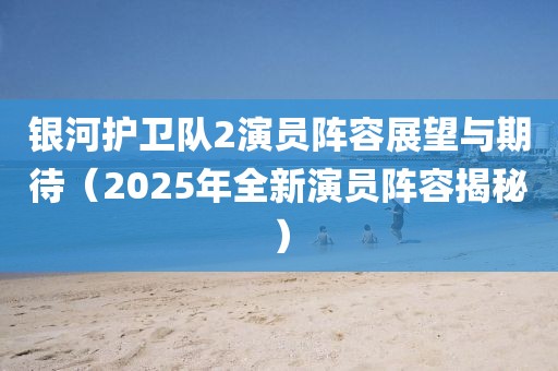 銀河護衛(wèi)隊2演員陣容展望與期待（2025年全新演員陣容揭秘）