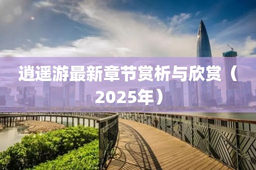 逍遙游最新章節(jié)賞析與欣賞（2025年）