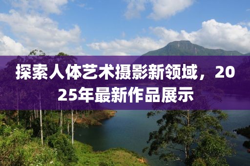 探索人體藝術(shù)攝影新領(lǐng)域，2025年最新作品展示