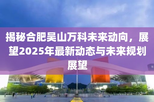 揭秘合肥吳山萬科未來動向，展望2025年最新動態(tài)與未來規(guī)劃展望