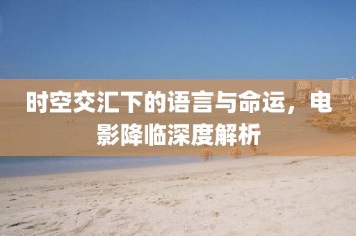 時(shí)空交匯下的語(yǔ)言與命運(yùn)，電影降臨深度解析