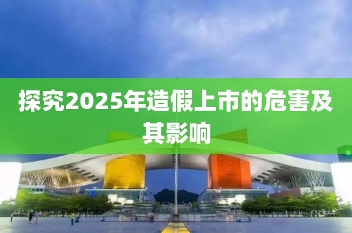 探究2025年造假上市的危害及其影響